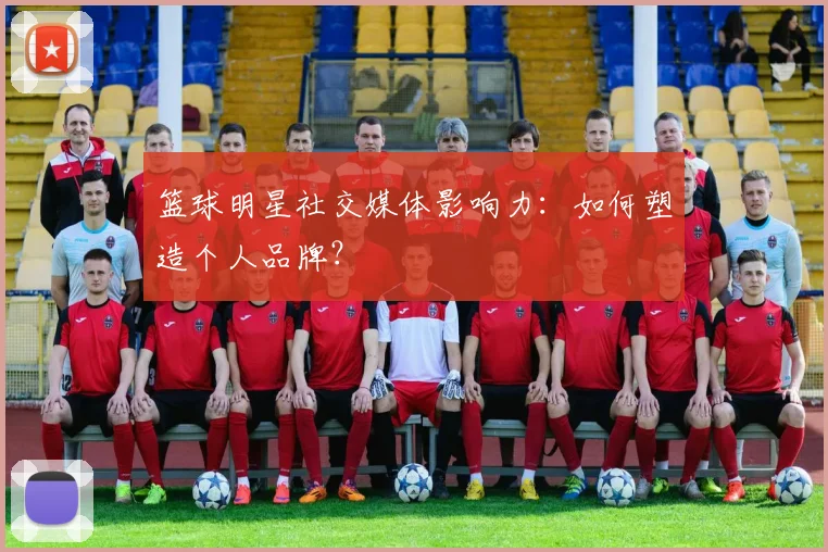 篮球明星社交媒体影响力：如何塑造个人品牌？