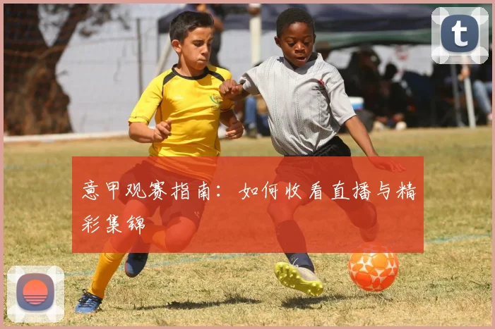 意甲观赛指南:如何收看直播与精彩集锦
