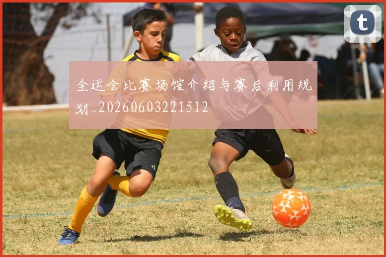 全运会比赛场馆介绍与赛后利用规划_20260603221512
