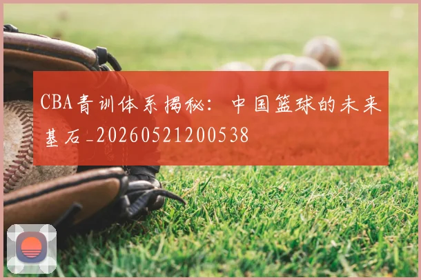 CBA青训体系揭秘：中国篮球的未来基石_20260521200538