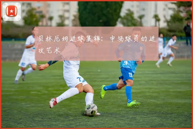 贝林厄姆进球集锦：中场球员的进攻艺术