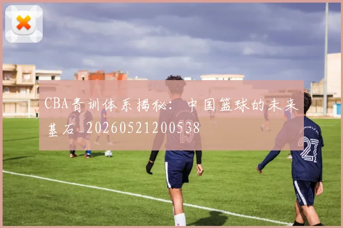 CBA青训体系揭秘：中国篮球的未来基石_20260521200538