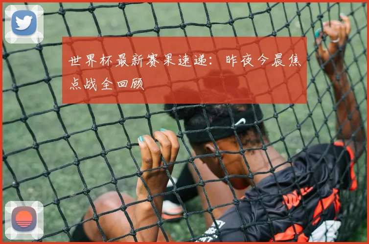 世界杯最新赛果速递:昨夜今晨焦点战全回顾