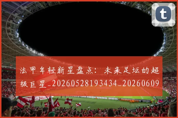 法甲年轻新星盘点：未来足坛的超级巨星_20260528193434_20260609232907