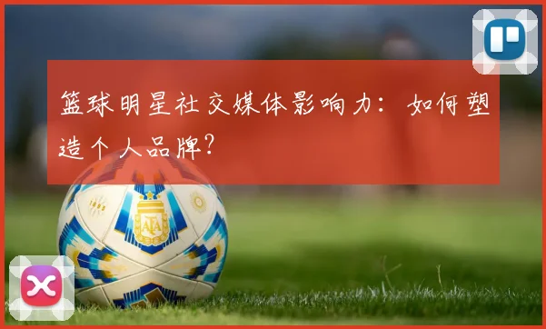 篮球明星社交媒体影响力：如何塑造个人品牌？