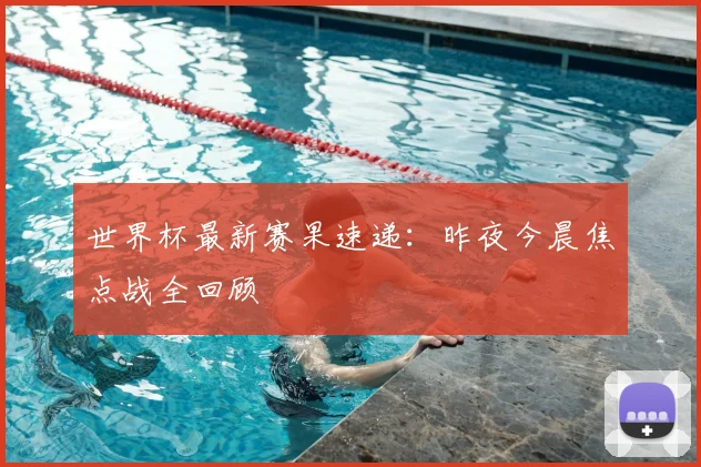 世界杯最新赛果速递:昨夜今晨焦点战全回顾