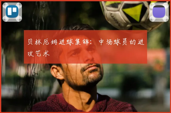 贝林厄姆进球集锦：中场球员的进攻艺术